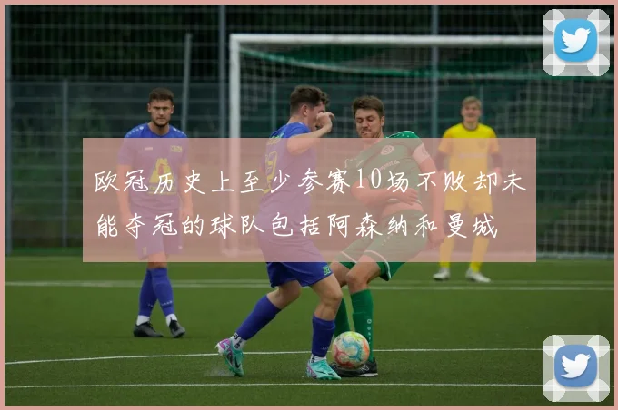欧冠历史上至少参赛10场不败却未能夺冠的球队包括阿森纳和曼城