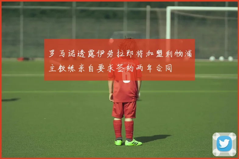 罗马诺透露伊劳拉即将加盟利物浦主教练亲自要求签约两年合同