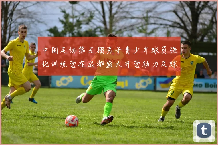 中国足协第五期男子青少年球员强化训练营在成都盛大开营助力足球未来发展