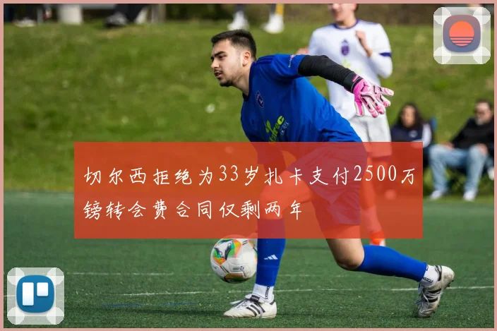 切尔西拒绝为33岁扎卡支付2500万镑转会费合同仅剩两年