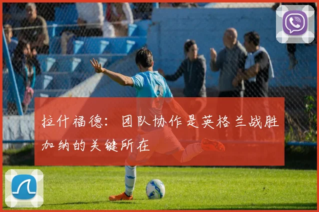 拉什福德：团队协作是英格兰战胜加纳的关键所在