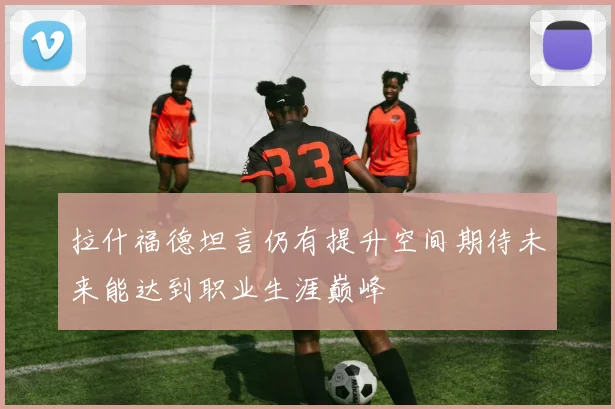 拉什福德坦言仍有提升空间期待未来能达到职业生涯巅峰