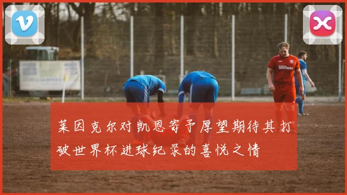 莱因克尔对凯恩寄予厚望期待其打破世界杯进球纪录的喜悦之情