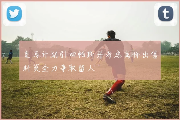 皇马计划引回帕斯并考虑高价出售科莫全力争取留人