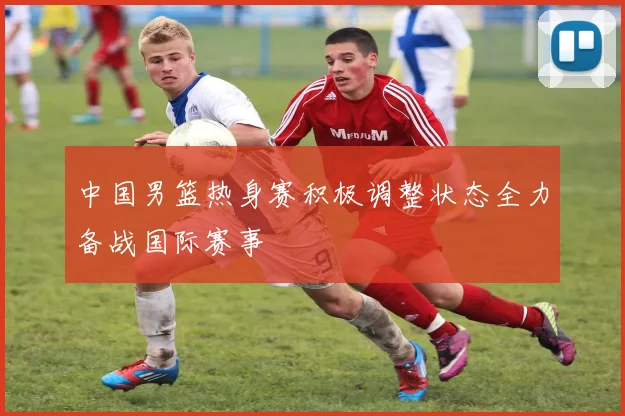 中国男篮热身赛积极调整状态全力备战国际赛事