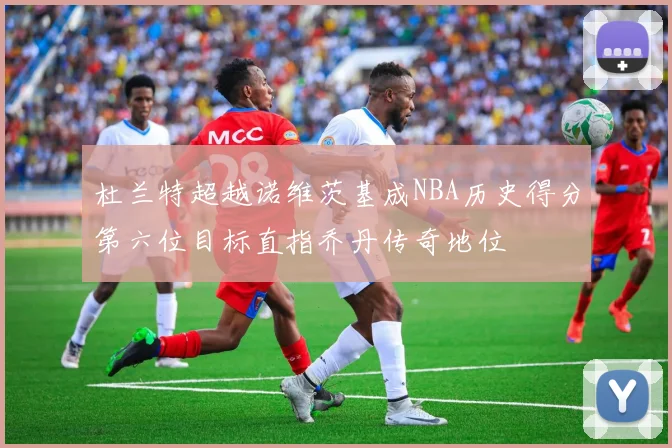 杜兰特超越诺维茨基成NBA历史得分第六位目标直指乔丹传奇地位