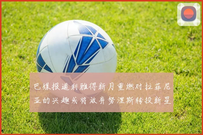 巴媒报道利雅得新月重燃对拉菲尼亚的兴趣或将放弃努涅斯转投新星