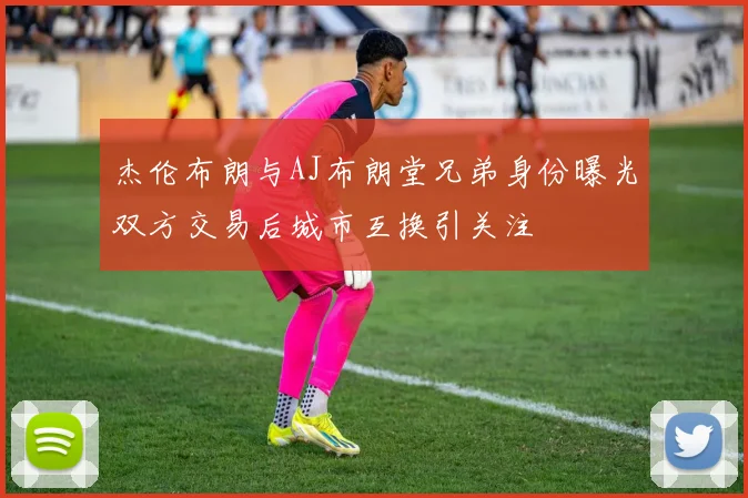 杰伦布朗与AJ布朗堂兄弟身份曝光双方交易后城市互换引关注