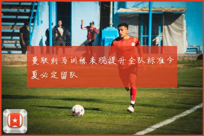 曼联利马训练表现提升全队标准今夏必定留队