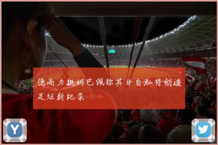 德尚力挺姆巴佩称其非自私将创造足坛新纪录