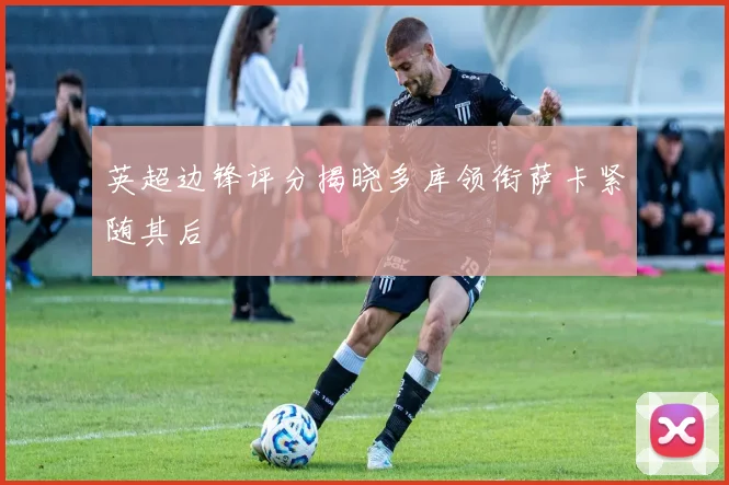英超边锋评分揭晓多库领衔萨卡紧随其后