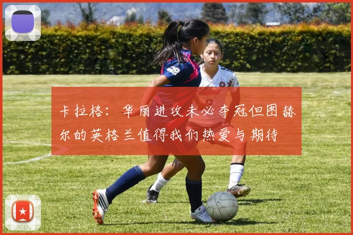 卡拉格：华丽进攻未必夺冠但图赫尔的英格兰值得我们热爱与期待