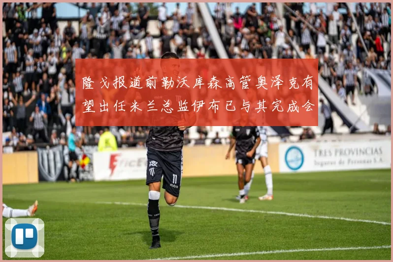 隆戈报道前勒沃库森高管奥泽克有望出任米兰总监伊布已与其完成会面